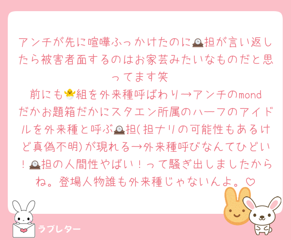 アンチが先に喧嘩ふっかけたのに🕰担が言い返したら被害者面するのはお家芸みたいなものだと思ってます笑
前にも🐣組を外来種呼ばわり→アンチのmondだかお題箱だかにスタエン所属のハーフのアイドルを外来種と呼ぶ🕰担(担ナリの可能性もあるけど真偽不明)が現れる→外来種呼びなんてひどい！🕰担の人間性やばい！って騒ぎ出しましたからね。登場人物誰も外来種じゃないんよ。