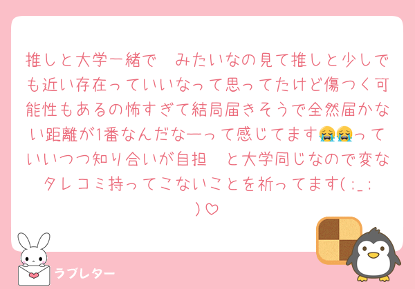 推しと大学一緒で〜みたいなの見て推しと少しでも近い存在っていいなって思ってたけど傷つく可能性もあるの怖すぎて結局届きそうで全然届かない距離が1番なんだなーって感じてます😭😭っていいつつ知り合いが自担🥷と大学同じなので変なタレコミ持ってこないことを祈ってます(;_;)