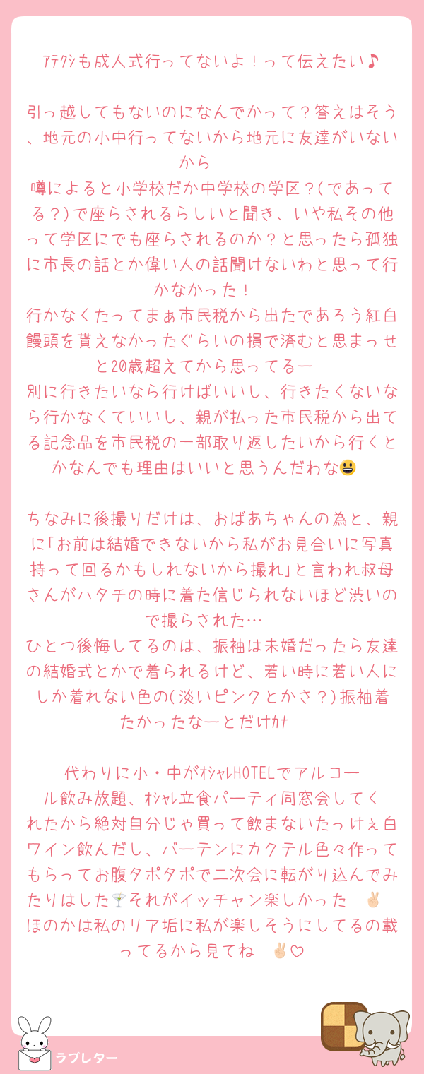 ｱﾃｸｼも成人式行ってないよ！って伝えたい♪
引っ越してもないのになんでかって？答えはそう、地元の小中行ってないから地元に友達がいないから☝️
噂によると小学校だか中学校の学区？(であってる？)で座らされるらしいと聞き、いや私その他って学区にでも座らされるのか？と思ったら孤独に市長の話とか偉い人の話聞けないわと思って行かなかった！
行かなくたってまぁ市民税から出たであろう紅白饅頭を貰えなかったぐらいの損で済むと思まっせと20歳超えてから思ってるー
別に行きたいなら行けばいいし、行きたくないなら行かなくていいし、親が払った市民税から出てる記念品を市民税の一部取り返したいから行くとかなんでも理由はいいと思うんだわな😃

ちなみに後撮りだけは、おばあちゃんの為と、親に｢お前は結婚できないから私がお見合いに写真持って回るかもしれないから撮れ｣と言われ叔母さんがハタチの時に着た信じられないほど渋いので撮らされた…
ひとつ後悔してるのは、振袖は未婚だったら友達の結婚式とかで着られるけど、若い時に若い人にしか着れない色の(淡いピンクとかさ？)振袖着たかったなーとだけｶﾅ

代わりに小・中がｵｼｬﾚHOTELでアルコール飲み放題、ｵｼｬﾚ立食パーティ同窓会してくれたから絶対自分じゃ買って飲まないたっけぇ白ワイン飲んだし、バーテンにカクテル色々作ってもらってお腹タポタポで二次会に転がり込んでみたりはした🍸それがイッチャン楽しかった✌🏻
ほのかは私のリア垢に私が楽しそうにしてるの載ってるから見てね✌🏻