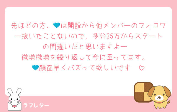 先ほどの方、💙は開設から他メンバーのフォロワー抜いたことないので、多分35万からスタートの間違いだと思いますよー
微増微増を繰り返して今に至ってます。
💙顔面早くバズって欲しいです🥹