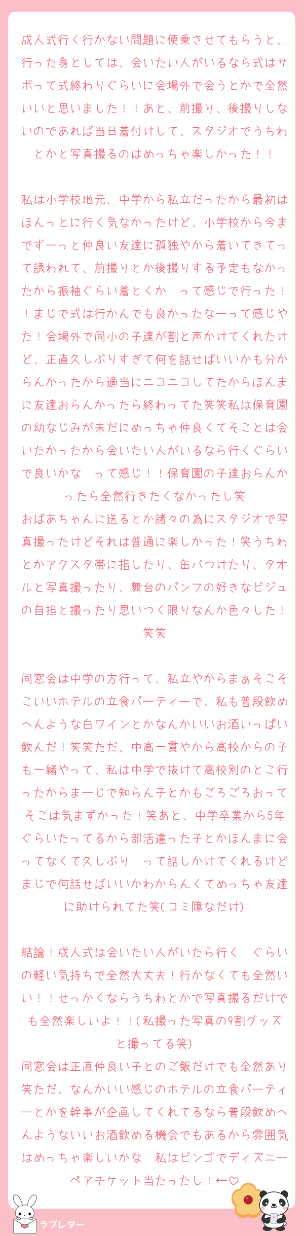 成人式行く行かない問題に便乗させてもらうと、行った身としては、会いたい人がいるなら式はサボって式終わりぐらいに会場外で会うとかで全然いいと思いました！！あと、前撮り、後撮りしないのであれば当日着付けして、スタジオでうちわとかと写真撮るのはめっちゃ楽しかった！！

私は小学校地元、中学から私立だったから最初はほんっとに行く気なかったけど、小学校から今までずーっと仲良い友達に孤独やから着いてきてって誘われて、前撮りとか後撮りする予定もなかったから振袖ぐらい着とくか〜って感じで行った！！まじで式は行かんでも良かったなーって感じやた！会場外で同小の子達が割と声かけてくれたけど、正直久しぶりすぎて何を話せばいいかも分からんかったから適当にニコニコしてたからほんまに友達おらんかったら終わってた笑笑私は保育園の幼なじみが未だにめっちゃ仲良くてそことは会いたかったから会いたい人がいるなら行くぐらいで良いかな〜って感じ！！保育園の子達おらんかったら全然行きたくなかったし笑
おばあちゃんに送るとか諸々の為にスタジオで写真撮ったけどそれは普通に楽しかった！笑うちわとかアクスタ帯に指したり、缶バつけたり、タオルと写真撮ったり、舞台のパンフの好きなビジュの自担と撮ったり思いつく限りなんか色々した！笑笑

同窓会は中学の方行って、私立やからまぁそこそこいいホテルの立食パーティーで、私も普段飲めへんような白ワインとかなんかいいお酒いっぱい飲んだ！笑笑ただ、中高一貫やから高校からの子も一緒やって、私は中学で抜けて高校別のとこ行ったからまーじで知らん子とかもごろごろおってそこは気まずかった！笑あと、中学卒業から5年ぐらいたってるから部活違った子とかほんまに会ってなくて久しぶり〜って話しかけてくれるけどまじで何話せばいいかわからんくてめっちゃ友達に助けられてた笑(コミ障なだけ)

結論！成人式は会いたい人がいたら行く〜ぐらいの軽い気持ちで全然大丈夫！行かなくても全然いい！！せっかくならうちわとかで写真撮るだけでも全然楽しいよ！！(私撮った写真の9割グッズと撮ってる笑)
同窓会は正直仲良い子とのご飯だけでも全然あり笑ただ、なんかいい感じのホテルの立食パーティーとかを幹事が企画してくれてるなら普段飲めへんようないいお酒飲める機会でもあるから雰囲気はめっちゃ楽しいかな〜私はビンゴでディズニーペアチケット当たったし！←