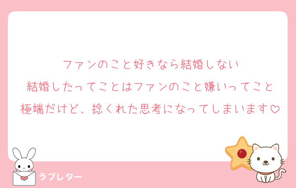 ファンのこと好きなら結婚しない
結婚したってことはファンのこと嫌いってこと
極端だけど、捻くれた思考になってしまいます