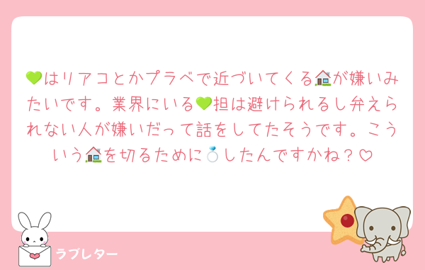💚はリアコとかプラベで近づいてくる🏠が嫌いみたいです。業界にいる💚担は避けられるし弁えられない人が嫌いだって話をしてたそうです。こういう🏠を切るために💍したんですかね？