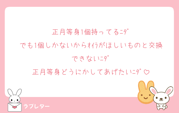 正月等身1個持ってるﾆﾀﾞ
でも1個しかないからｵｲﾗがほしいものと交換できないﾆﾀﾞ
正月等身どうにかしてあげたいﾆﾀﾞ