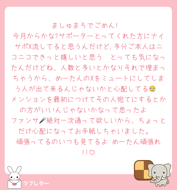 ましゅまろでごめん!
今月からかな?サポーターとってくれた方にナイサポX流してると思うんだけど,多分ご本人はニコニコできっと嬉しいと思う🥰とっても気になったんだけどね、人数と多いとかなりそれで埋まっちゃうから、めーたんのXをミュートにしてしまう人が出て来るんじゃないかと心配してる😢
メンションを最初につけてその人宛てにするとかの方がいいんじゃないかなって思ったよ♡
ファンサ🎤絶対一次通って欲しいから、ちょっとだけ心配になってお手紙しちゃいました。
頑張ってるのいつも見てるよ♥️めーたん頑張れ!!