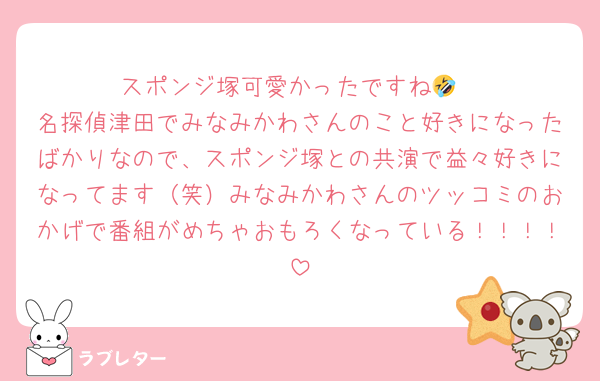 スポンジ塚可愛かったですね🤣
名探偵津田でみなみかわさんのこと好きになったばかりなので、スポンジ塚との共演で益々好きになってます（笑）みなみかわさんのツッコミのおかげで番組がめちゃおもろくなっている！！！！