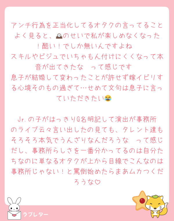 アンチ行為を正当化してるオタクの言ってることよく見ると、🕰️のせいで私が楽しめなくなった！酷い！でしか無いんですよね
スキルやビジュでいちゃもん付けにくくなって本音が出てきたな〜って感じです
息子が結婚して変わったことが許せず嫁イビリする心境そのもの過ぎて…せめて文句は息子に言っていただきたい😂

Jr.の子がはっきりG名明記して演出が事務所のライブ云々言い出したの見ても、タレント達もそろそろ本気でうんざりなんだろうな〜って感じだし、事務所らしさを一番分かってるのは自分たちなのに単なるオタクが上から目線でこんなのは事務所じゃない！と罵倒始めたらまあムカつくだろうな
