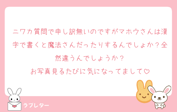 ニワカ質問で申し訳無いのですがマホウさんは漢字で書くと魔法さんだったりするんでしょか？全然違うんでしょうか？
お写真見るたびに気になってまして