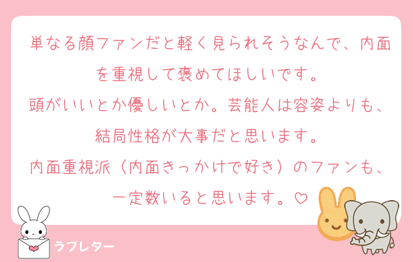単なる顔ファンだと軽く見られそうなんで、内面を重視して褒めてほしいです。
頭がいいとか優しいとか。芸能人は容姿よりも、結局性格が大事だと思います。
内面重視派（内面きっかけで好き）のファンも、一定数いると思います。