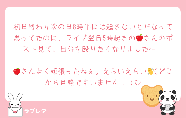初日終わり次の日6時半には起きないとだなって思ってたのに、ライブ翌日5時起きの🍎さんのポスト見て、自分を殴りたくなりました←

🍎さんよく頑張ったねぇ。えらいえらい👋(どこから目線ですいません...)