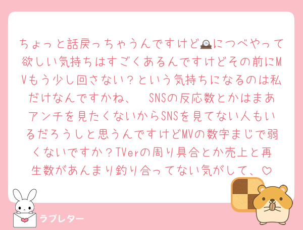 ちょっと話戻っちゃうんですけど🕰につべやって欲しい気持ちはすごくあるんですけどその前にMVもう少し回さない？という気持ちになるのは私だけなんですかね、🥲SNSの反応数とかはまあアンチを見たくないからSNSを見てない人もいるだろうしと思うんですけどMVの数字まじで弱くないですか？TVerの周り具合とか売上と再生数があんまり釣り合ってない気がして、