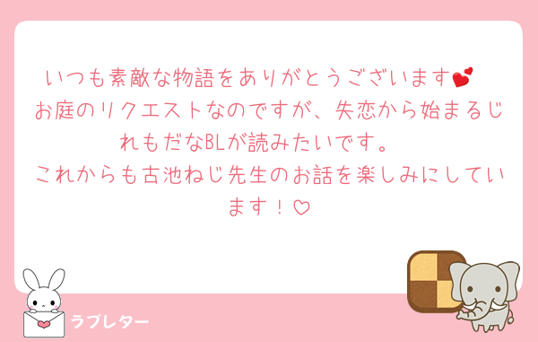 いつも素敵な物語をありがとうございます💕
お庭のリクエストなのですが、失恋から始まるじれもだなBLが読みたいです。
これからも古池ねじ先生のお話を楽しみにしています！
