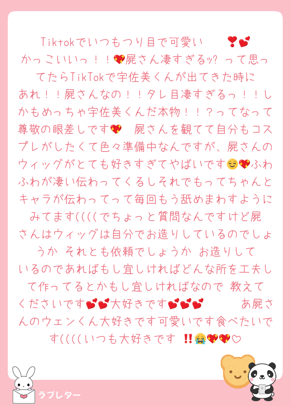 Tiktokでいつもつり目で可愛い〜❣️💕💕かっこいいっ！！💖屍さん凄すぎるｯ✨って思ってたらTikTokで宇佐美くんが出てきた時にあれ！！屍さんなの！！タレ目凄すぎるっ！！しかもめっちゃ宇佐美くんだ本物！！？ってなって尊敬の眼差しです🫶💖屍さんを観てて自分もコスプレがしたくて色々準備中なんですが、屍さんのウィッグがとても好きすぎてやばいです😌💖ふわふわが凄い伝わってくるしそれでもってちゃんとキャラが伝わってって毎回もう舐めまわすようにみてます((((でちょっと質問なんですけど屍さんはウィッグは自分でお造りしているのでしょうか‼️それとも依頼でしょうか‼️お造りしているのであればもし宜しければどんな所を工夫して作ってるとかもし宜しければなので‼️教えてくださいです🫶💕大好きです🫶🫶💕💕💕💕あ屍さんのウェンくん大好きです可愛いです食べたいです((((いつも大好きです‼️😭🫶💖💖