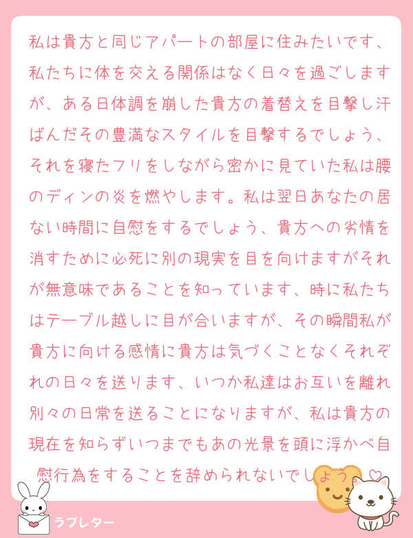 私は貴方と同じアパートの部屋に住みたいです、私たちに体を交える関係はなく日々を過ごしますが、ある日体調を崩した貴方の着替えを目撃し汗ばんだその豊満なスタイルを目撃するでしょう、それを寝たフリをしながら密かに見ていた私は腰のディンの炎を燃やします。私は翌日あなたの居ない時間に自慰をするでしょう、貴方への劣情を消すために必死に別の現実を目を向けますがそれが無意味であることを知っています、時に私たちはテーブル越しに目が合いますが、その瞬間私が貴方に向ける感情に貴方は気づくことなくそれぞれの日々を送ります、いつか私達はお互いを離れ別々の日常を送ることになりますが、私は貴方の現在を知らずいつまでもあの光景を頭に浮かべ自慰行為をすることを辞められないでしょう。