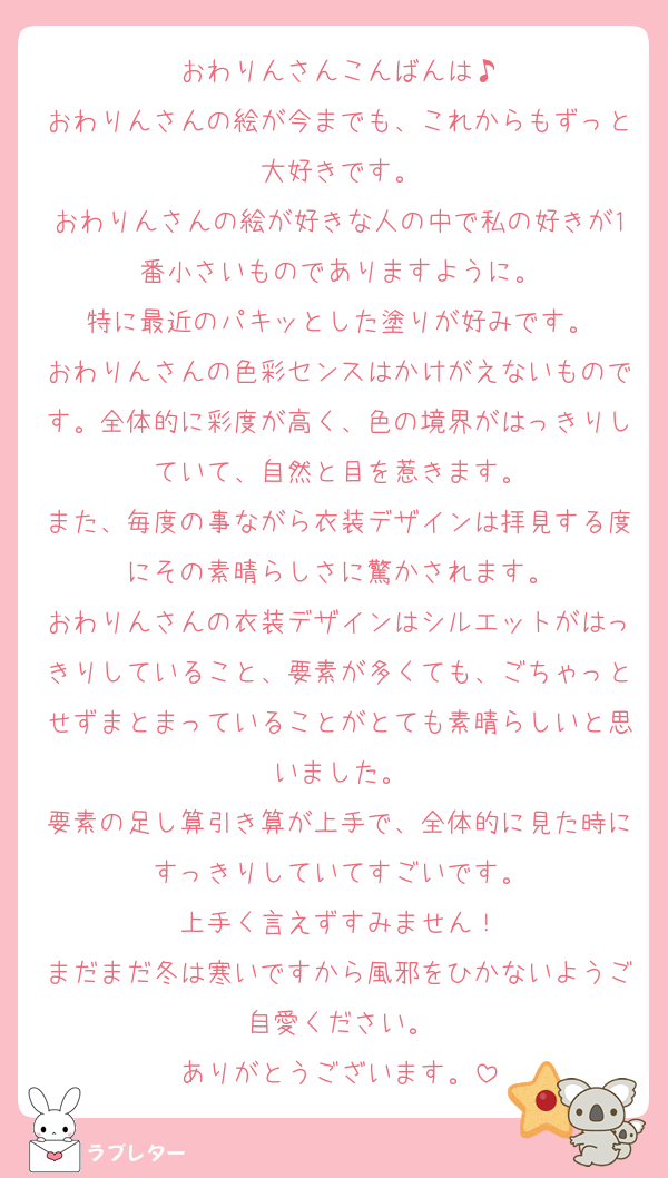 おわりんさんこんばんは♪
おわりんさんの絵が今までも、これからもずっと大好きです。
おわりんさんの絵が好きな人の中で私の好きが1番小さいものでありますように。
特に最近のパキッとした塗りが好みです。
おわりんさんの色彩センスはかけがえないものです。全体的に彩度が高く、色の境界がはっきりしていて、自然と目を惹きます。
また、毎度の事ながら衣装デザインは拝見する度にその素晴らしさに驚かされます。
おわりんさんの衣装デザインはシルエットがはっきりしていること、要素が多くても、ごちゃっとせずまとまっていることがとても素晴らしいと思いました。
要素の足し算引き算が上手で、全体的に見た時にすっきりしていてすごいです。
上手く言えずすみません！
まだまだ冬は寒いですから風邪をひかないようご自愛ください。
ありがとうございます。