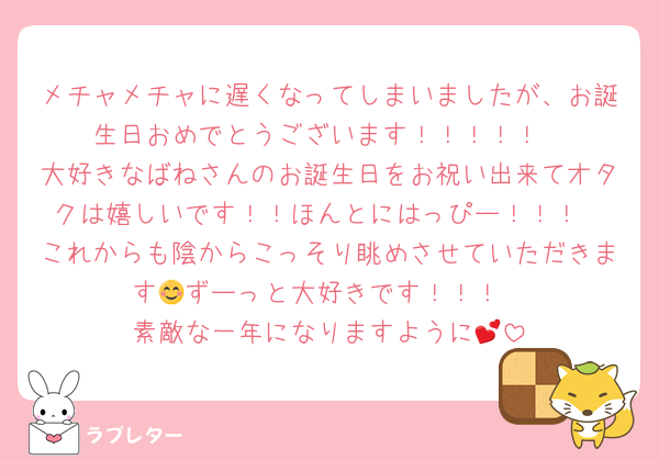 メチャメチャに遅くなってしまいましたが、お誕生日おめでとうございます！！！！！
大好きなばねさんのお誕生日をお祝い出来てオタクは嬉しいです！！ほんとにはっぴー！！！
これからも陰からこっそり眺めさせていただきます😊ずーっと大好きです！！！
素敵な一年になりますように💕
