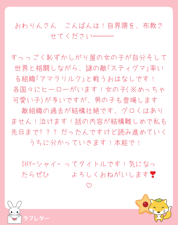 おわりんさん❤️こんばんは！自界隈を、布教させてください───🤩

すっっごく恥ずかしがり屋の女の子が自分そして世界と格闘しながら、謎の敵｢スティグマ｣率いる組織｢アマラリルク｣と戦うおはなしです！
各国々にヒーローがいます！女の子(※めっちゃ可愛い子)が多いですが、男の子も登場します🤩❤️敵組織の過去が結構壮絶です、グロくはありません！泣けます！話の内容が結構難しめで私も先日まで❓❓❓だったんですけど読み進めていくうちに分かっていきます！本能で！

SHY-シャイ- ってタイトルです！気になったらぜひ❣️❣️❣️よろしくおねがいします🎵