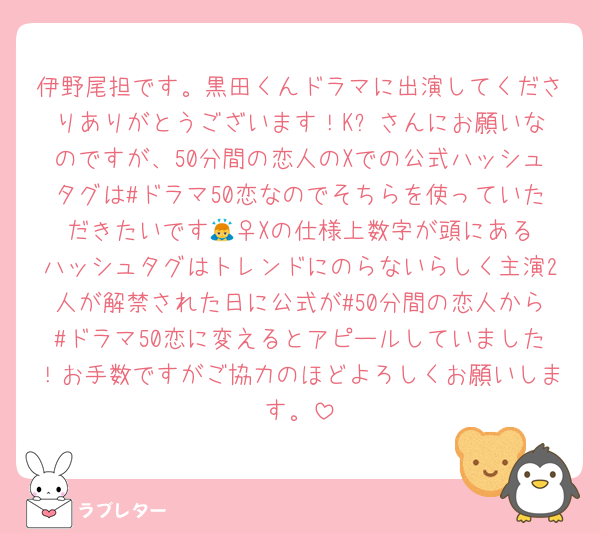 伊野尾担です。黒田くんドラマに出演してくださりありがとうございます！K⭐︎さんにお願いなのですが、50分間の恋人のXでの公式ハッシュタグは#ドラマ50恋なのでそちらを使っていただきたいです🙇‍♀️Xの仕様上数字が頭にあるハッシュタグはトレンドにのらないらしく主演2人が解禁された日に公式が#50分間の恋人から#ドラマ50恋に変えるとアピールしていました！お手数ですがご協力のほどよろしくお願いします。