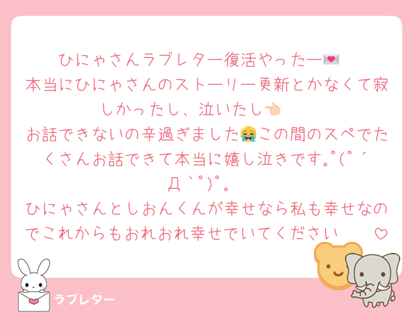 ひにゃさんラブレター復活やったー💌
本当にひにゃさんのストーリー更新とかなくて寂しかったし、泣いたし👈🏻
お話できないの辛過ぎました😭この間のスペでたくさんお話できて本当に嬉し泣きです｡ﾟ(ﾟ´Д｀ﾟ)ﾟ｡
ひにゃさんとしおんくんが幸せなら私も幸せなのでこれからもおれおれ幸せでいてください🫶🏻