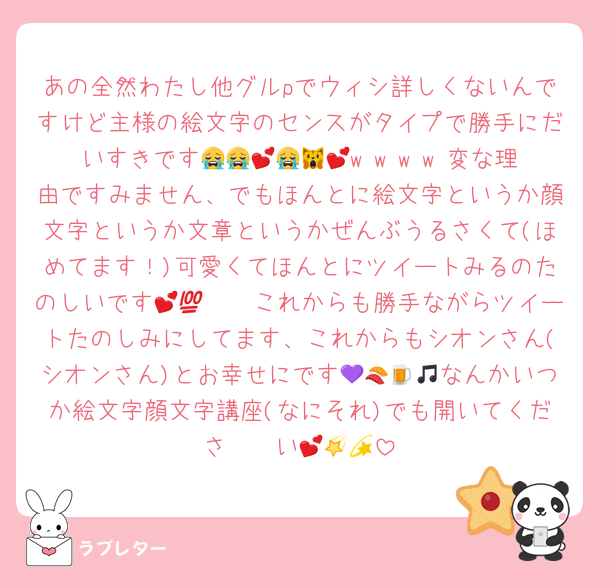 あの全然わたし他グルpでウィシ詳しくないんですけど主様の絵文字のセンスがタイプで勝手にだいすきです😭😭💕😭🙀💕w w w w 変な理由ですみません、でもほんとに絵文字というか顔文字というか文章というかぜんぶうるさくて(ほめてます！)可愛くてほんとにツイートみるのたのしいです🫨🫨💕💯これからも勝手ながらツイートたのしみにしてます、これからもシオンさん(シオンさん)とお幸せにです💜🍣🍺🎵なんかいつか絵文字顔文字講座(なにそれ)でも開いてくださ〜〜い💕🌠💫