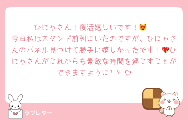 ひにゃさん！復活嬉しいです！😻
今日私はスタンド前列にいたのですが、ひにゃさんのパネル見つけて勝手に嬉しかったです！💖ひにゃさんがこれからも素敵な時間を過ごすことができますように✨✨