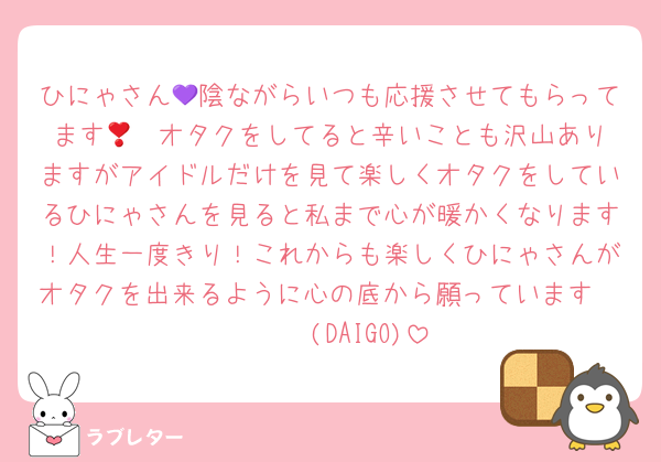 ひにゃさん💜陰ながらいつも応援させてもらってます🥲❣️オタクをしてると辛いことも沢山ありますがアイドルだけを見て楽しくオタクをしているひにゃさんを見ると私まで心が暖かくなります！人生一度きり！これからも楽しくひにゃさんがオタクを出来るように心の底から願っています𝑾𝒊𝒔𝒉(DAIGO)