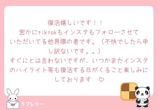 復活嬉しいです！！
密かにtiktokもインスタもフォローさせていただいてる他界隈の者です。（不快でしたら申し訳ないです。。）
すぐにとは言わないですが、いつかまたインスタのハイライト等も復活する日がくること楽しみにしております🫶