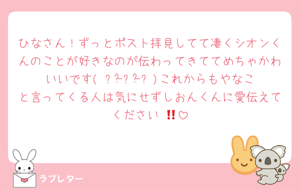 ひなさん！ずっとポスト拝見してて凄くシオンくんのことが好きなのが伝わってきててめちゃかわいいです( ˶ｰ̀֊ｰ́˶)これからもやなこと言ってくる人は気にせずしおんくんに愛伝えてください‼️💕