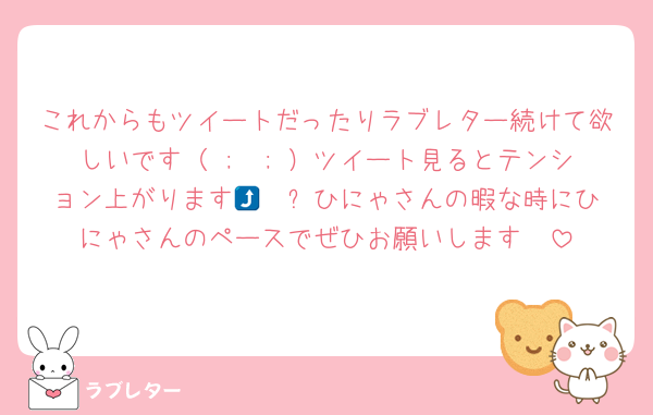 これからもツイートだったりラブレター続けて欲しいです（ ;  ; ）ツイート見るとテンション上がります🥹🥹⤴️ひにゃさんの暇な時にひにゃさんのペースでぜひお願いします🥲
