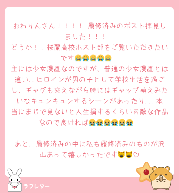 おわりんさん！！！！ 履修済みのポスト拝見しました！！！
どうか！！桜蘭高校ホスト部をご覧いただきたいです😭😭😭😭😭
主には少女漫画なのですが、普通の少女漫画とは違い..ヒロインが男の子として学校生活を過ごし、ギャグも交えながら時にはギャップ萌えみたいなキュンキュンするシーンがあったり...本当にまじで見ないと人生損するくらい素敵な作品なので良ければ😭😭😭😭😭😭

あと..履修済みの中に私も履修済みのものが沢山あって嬉しかったです😸😸