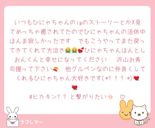 いつもひにゃちゃんのigのストーリーとかX見てめっちゃ癒されてたのでひにゃちゃんの活休中ほんま寂しかったです🥲でもこうやってまた戻ってきてくれて大泣き😭😭💕ひにゃちゃんほんとしおんくんと幸せになってください♡♡ 沢山お寿司握って下さい🍣🩷他グルペンなのに仲良くしてくれるひにゃちゃん大好きです(*ˊᵕˋ*)💘💘
#ヒカキン오빠と繋がりたい👈🏻