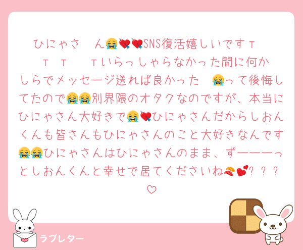 ひにゃさ〜ん😭💘💘SNS復活嬉しいですт · т т · тいらっしゃらなかった間に何かしらでメッセージ送れば良かった〜😭って後悔してたので😭😭別界隈のオタクなのですが、本当にひにゃさん大好きで😭💘ひにゃさんだからしおんくんも皆さんもひにゃさんのこと大好きなんです😭😭ひにゃさんはひにゃさんのまま、ずーーーっとしおんくんと幸せで居てくださいね🍣💕✨✨✨