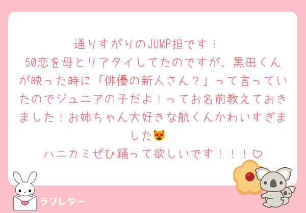 通りすがりのJUMP担です！
50恋を母とリアタイしてたのですが、黒田くんが映った時に「俳優の新人さん？」って言っていたのでジュニアの子だよ！ってお名前教えておきました！お姉ちゃん大好きな航くんかわいすぎました😻
ハニカミぜひ踊って欲しいです！！！