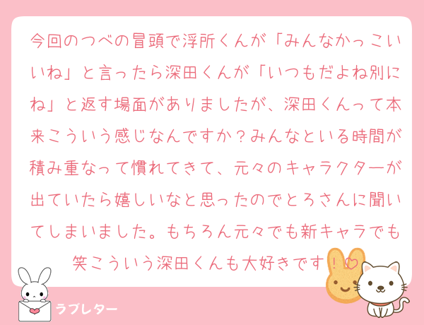 今回のつべの冒頭で浮所くんが「みんなかっこいいね」と言ったら深田くんが「いつもだよね別にね」と返す場面がありましたが、深田くんって本来こういう感じなんですか？みんなといる時間が積み重なって慣れてきて、元々のキャラクターが出ていたら嬉しいなと思ったのでとろさんに聞いてしまいました。もちろん元々でも新キャラでも笑こういう深田くんも大好きです！