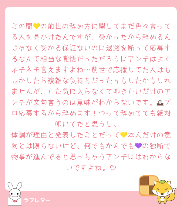 この間💛の前世の辞め方に関してまだ色々言ってる人を見かけたんですが、受かったから辞めるんじゃなく受かる保証ないのに退路を断って応募するなんて相当な覚悟だっただろうにアンチはよくネチネチ言えますよね…前世で応援してた人はもしかしたら複雑な気持ちだったりもしたかもしれませんが、ただ気に入らなくて叩きたいだけのアンチが文句言うのは意味がわからないです。🕰プロ応募するから辞めます！つって辞めてても絶対叩いてたと思うし。
体調が理由と発表したことだって💛本人だけの意向とは限らないけど、何でもかんでも💜の独断で物事が進んでると思っちゃうアンチにはわからないですよね。