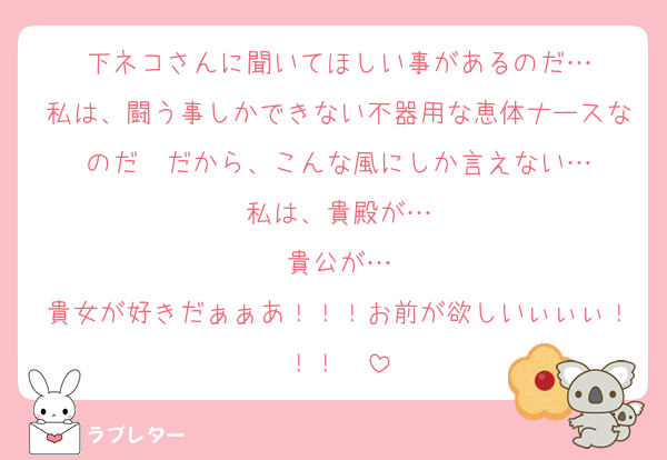 下ネコさんに聞いてほしい事があるのだ…
私は、闘う事しかできない不器用な恵体ナースなのだ　だから、こんな風にしか言えない…
私は、貴殿が…
貴公が…
貴女が好きだぁぁあ！！！お前が欲しいぃぃぃ！！！ ♡