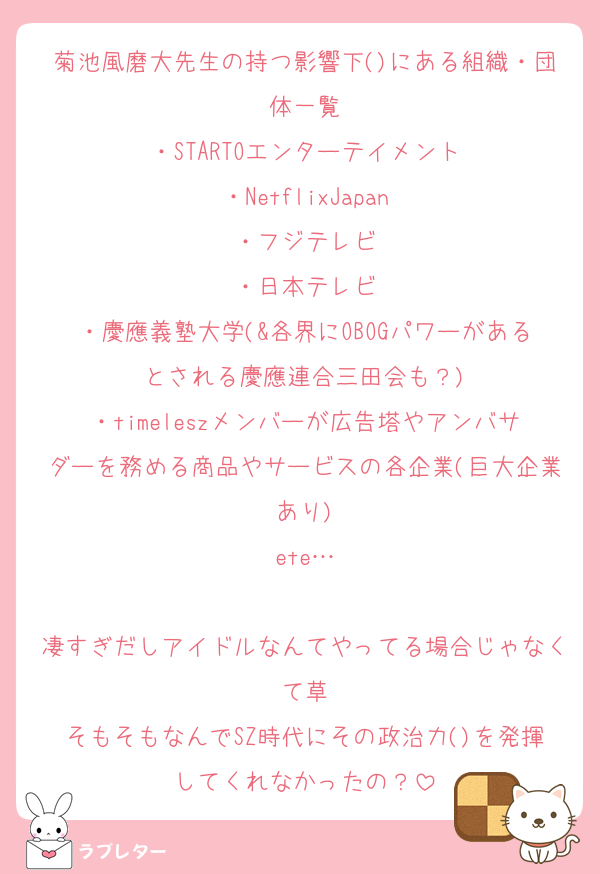 菊池風磨大先生の持つ影響下()にある組織・団体一覧
・STARTOエンターテイメント
・NetflixJapan
・フジテレビ
・日本テレビ
・慶應義塾大学(&各界にOBOGパワーがあるとされる慶應連合三田会も？)
・timeleszメンバーが広告塔やアンバサダーを務める商品やサービスの各企業(巨大企業あり)
ete…

凄すぎだしアイドルなんてやってる場合じゃなくて草
そもそもなんでSZ時代にその政治力()を発揮してくれなかったの？