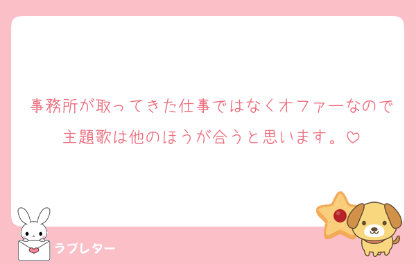 事務所が取ってきた仕事ではなくオファーなので主題歌は他のほうが合うと思います。