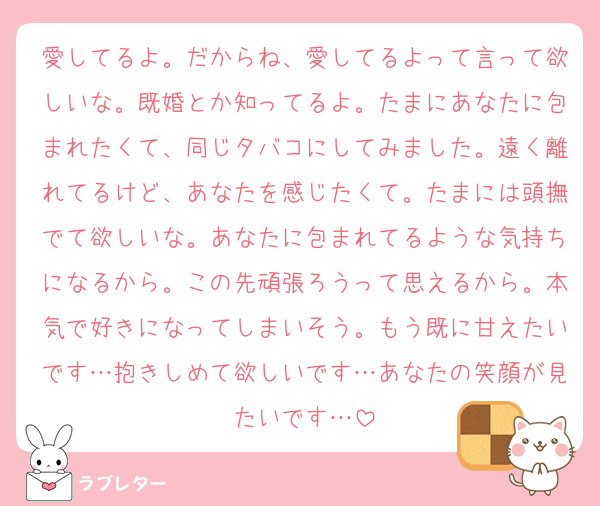 愛してるよ。だからね、愛してるよって言って欲しいな。既婚とか知ってるよ。たまにあなたに包まれたくて、同じタバコにしてみました。遠く離れてるけど、あなたを感じたくて。たまには頭撫でて欲しいな。あなたに包まれてるような気持ちになるから。この先頑張ろうって思えるから。本気で好きになってしまいそう。もう既に甘えたいです…抱きしめて欲しいです…あなたの笑顔が見たいです…