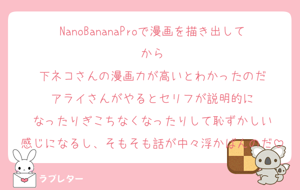 NanoBananaProで漫画を描き出してから
下ネコさんの漫画力が高いとわかったのだ
アライさんがやるとセリフが説明的に
なったりぎこちなくなったりして恥ずかしい
感じになるし、そもそも話が中々浮かばんのだ