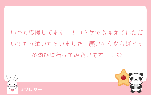 いつも応援してます〜！コミケでも覚えていただいてもう泣いちゃいました。願い叶うならばどっか遊びに行ってみたいです〜！