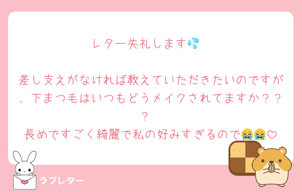 レター失礼します💦

差し支えがなければ教えていただきたいのですが、下まつ毛はいつもどうメイクされてますか？？？
長めですごく綺麗で私の好みすぎるので😭😭