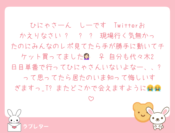 ひにゃさーん❣️しーです❣️Twitterおかえりなさい♡ෆ  ̫ ෆ♡現場行く気無かったのにみんなのレポ見てたら手が勝手に動いてチケット買ってました💁🏻‍♀️♡自分も代々木2日目単番で行ってひにゃさんいないよなー、、⤵︎ ︎って思ってたら居たのいま知って悔しいすぎますっ_Tᐢまたどこかで会えますように😭😭🩷