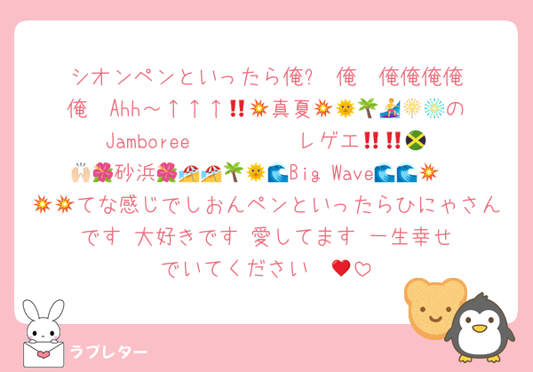 シオンペンといったら俺⁉️ 俺‼️ 俺俺俺俺俺‼️ Ahh～↑↑↑💥💥真夏🌞🌴🏄🎇🎆🌺のJamboree〜〜〜〜‼️‼️レゲエ🇯🇲💃🙌🏻砂浜🌺🌺🏖🏖🌴🌞Big Wave🌊🌊🌊💥💥💥てな感じでしおんペンといったらひにゃさんです‼️大好きです‼️愛してます‼️一生幸せでいてください♥️‼️💋