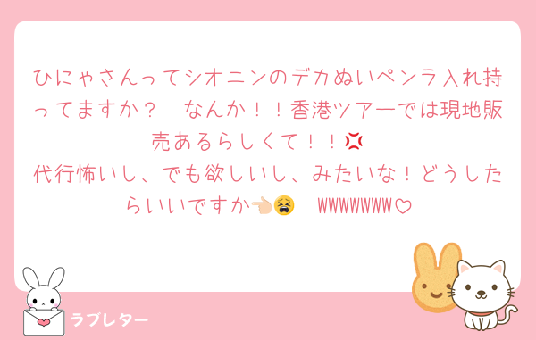 ひにゃさんってシオニンのデカぬいペンラ入れ持ってますか？🥲なんか！！香港ツアーでは現地販売あるらしくて！！‪💢
代行怖いし、でも欲しいし、みたいな！どうしたらいいですか👈🏻😫WWWWWWW