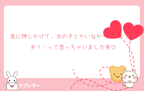 急に押しかけて、女の子とかいなかった？！大丈夫？！って思っちゃいました笑