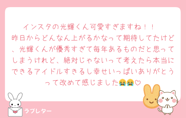 インスタの光輝くん可愛すぎますね！！
昨日からどんなん上がるかなって期待してたけど、光輝くんが優秀すぎて毎年あるものだと思ってしまうけれど、絶対じゃないって考えたら本当にできるアイドルすきるし幸せいっぱいありがとうって改めて感じました😭😭