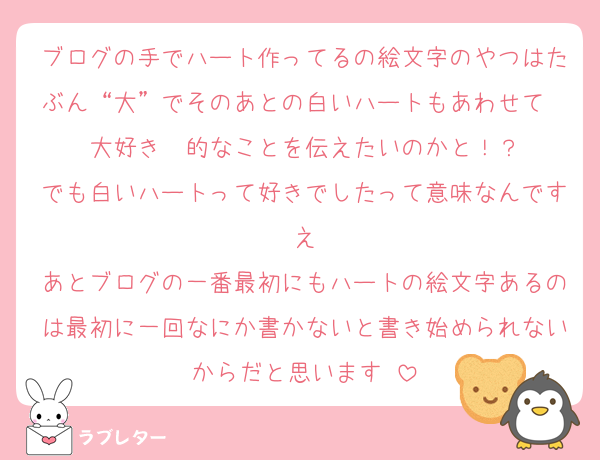 ブログの手でハート作ってるの絵文字のやつはたぶん“大”でそのあとの白いハートもあわせて　大好き　的なことを伝えたいのかと！？
でも白いハートって好きでしたって意味なんです　え　
あとブログの一番最初にもハートの絵文字あるのは最初に一回なにか書かないと書き始められないからだと思います‼️