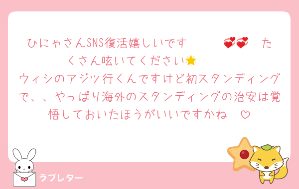 ひにゃさんSNS復活嬉しいです〜〜〜🥹💞💞たくさん呟いてください🫶🏻🌟
ウィシのアジツ行くんですけど初スタンディングで、、やっぱり海外のスタンディングの治安は覚悟しておいたほうがいいですかね🥺