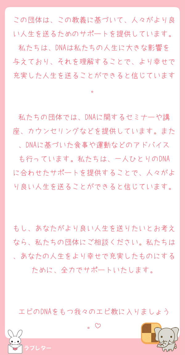 この団体は、この教義に基づいて、人々がより良い人生を送るためのサポートを提供しています。私たちは、DNAは私たちの人生に大きな影響を与えており、それを理解することで、より幸せで充実した人生を送ることができると信じています。

私たちの団体では、DNAに関するセミナーや講座、カウンセリングなどを提供しています。また、DNAに基づいた食事や運動などのアドバイスも行っています。私たちは、一人ひとりのDNAに合わせたサポートを提供することで、人々がより良い人生を送ることができると信じています。

もし、あなたがより良い人生を送りたいとお考えなら、私たちの団体にご相談ください。私たちは、あなたの人生をより幸せで充実したものにするために、全力でサポートいたします。


エビのDNAをもつ我々のエビ教に入りましょう。